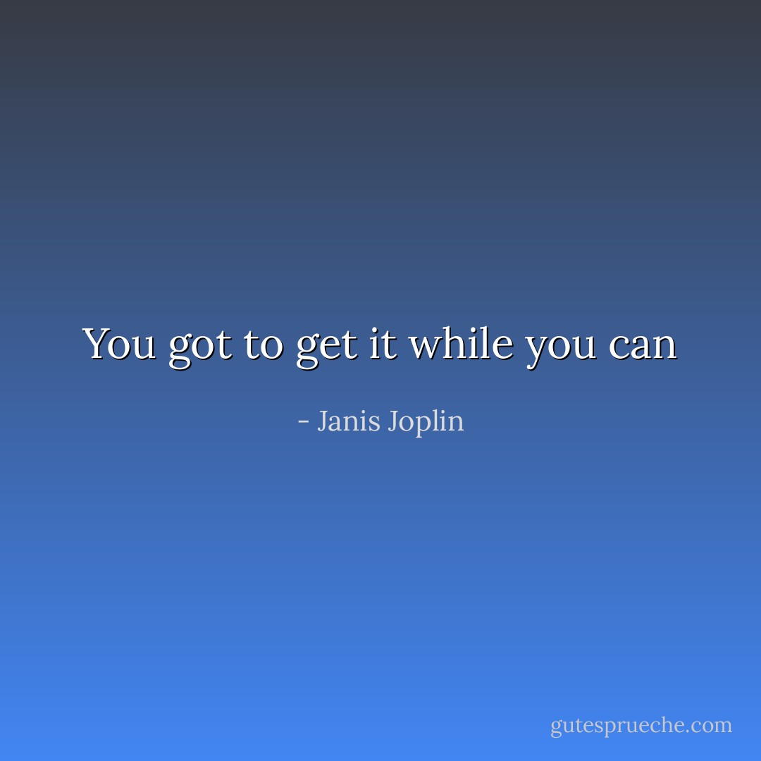 You got to get it while you can - Janis Joplin
