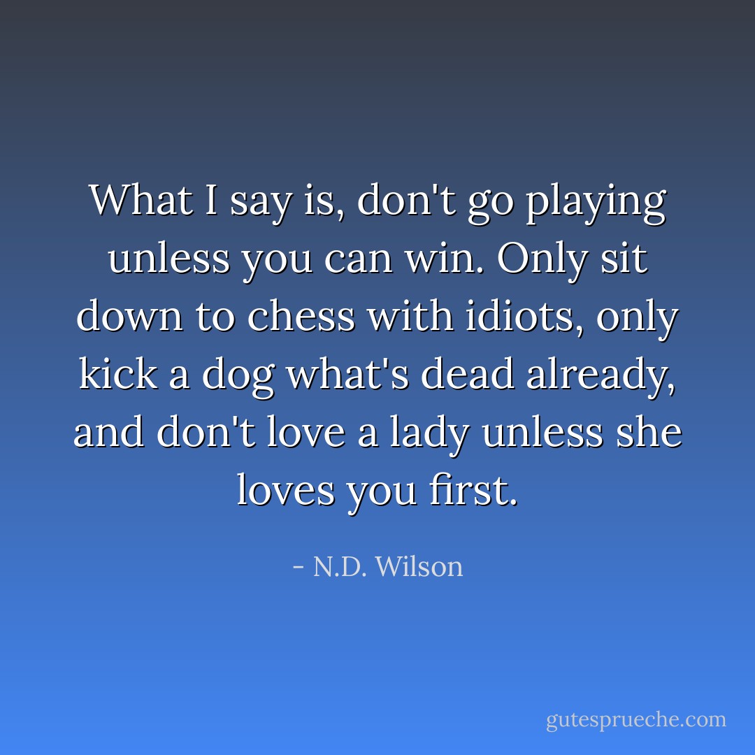 What I say is, don't go playing unless you can win. Only sit down to chess with idiots, only kick a dog what's dead already, and don't love a lady unless she loves you first. - N.D. Wilson