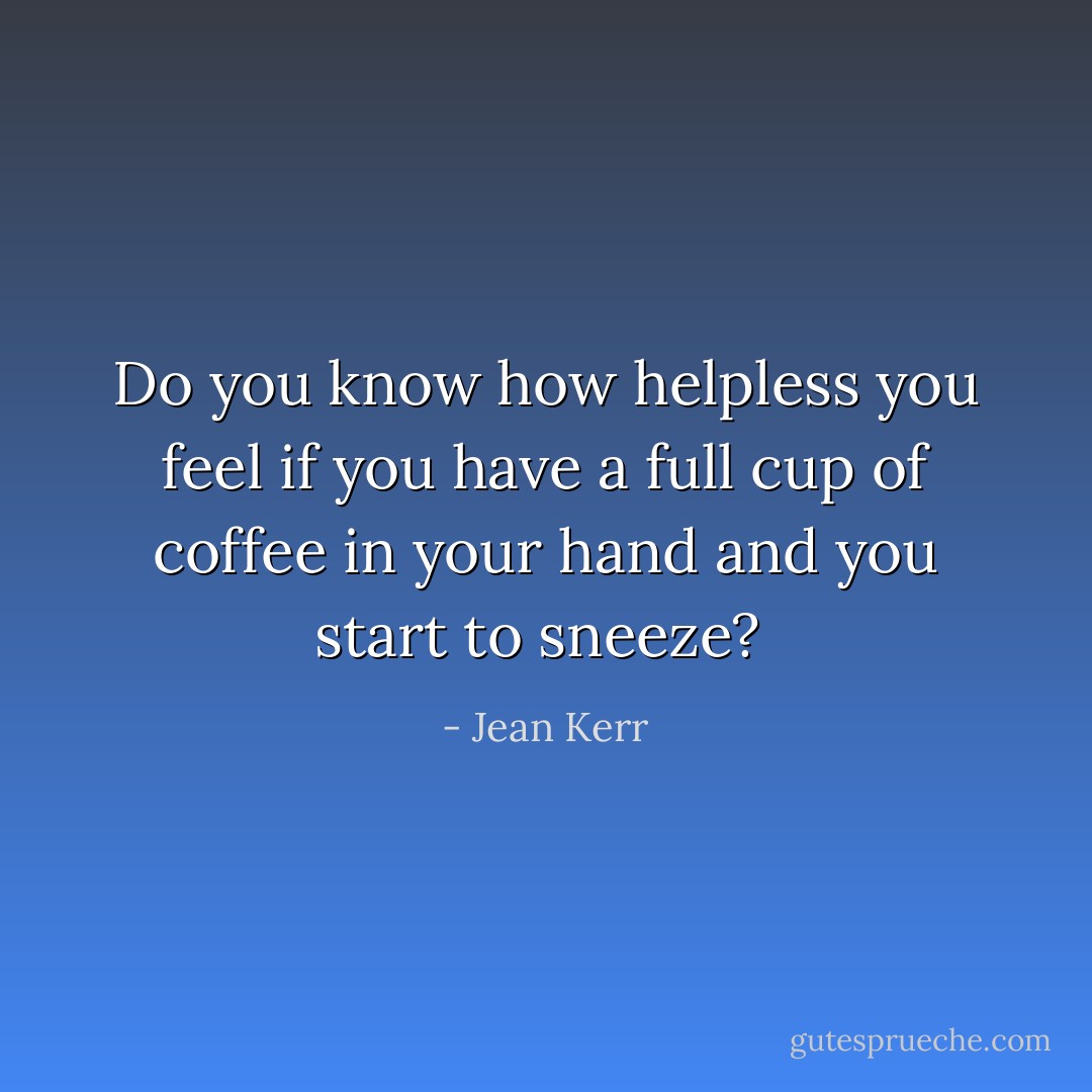 Do you know how helpless you feel if you have a full cup of coffee in your hand and you start to sneeze?  - Jean Kerr