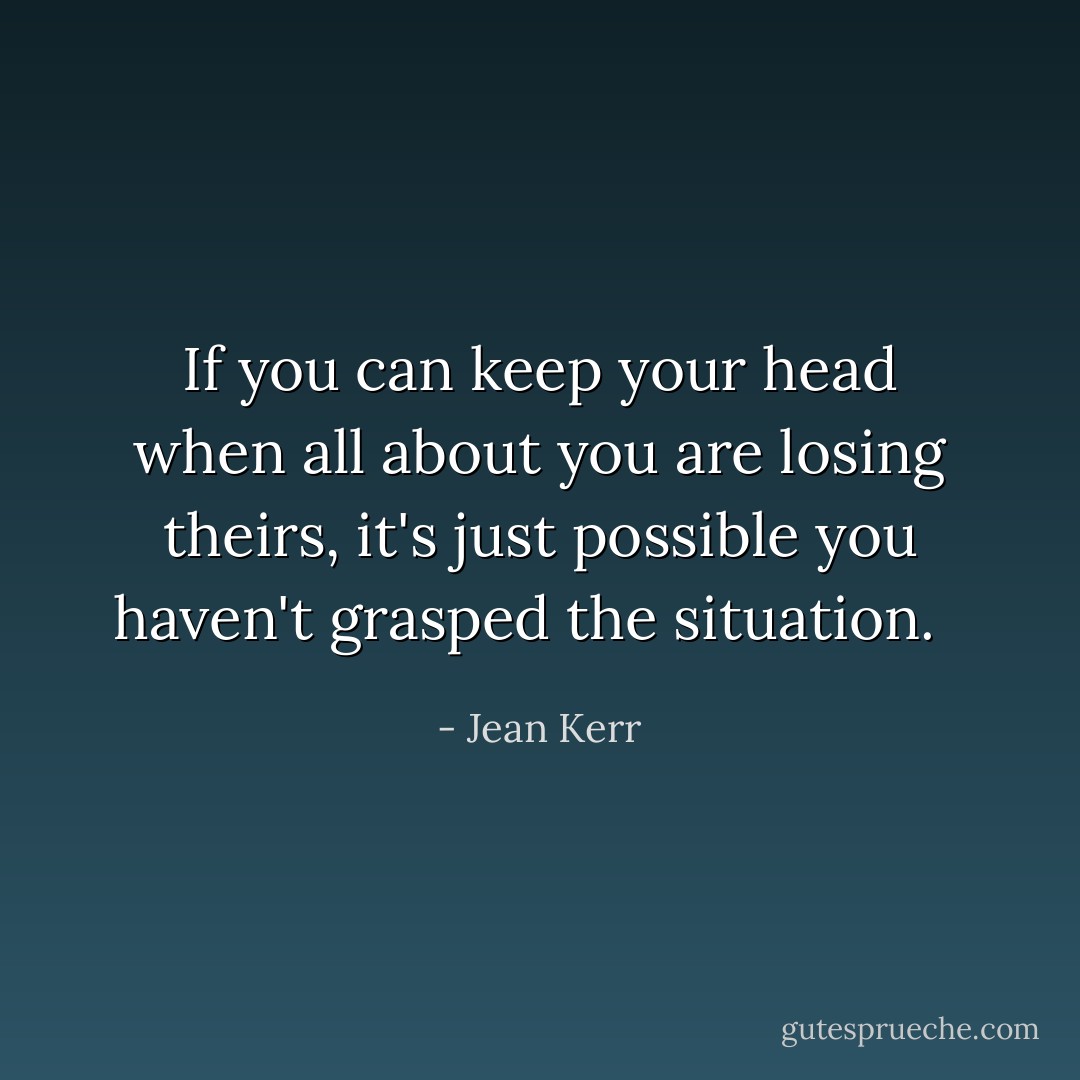 If you can keep your head when all about you are losing theirs, it's just possible you haven't grasped the situation. <br /> - Jean Kerr