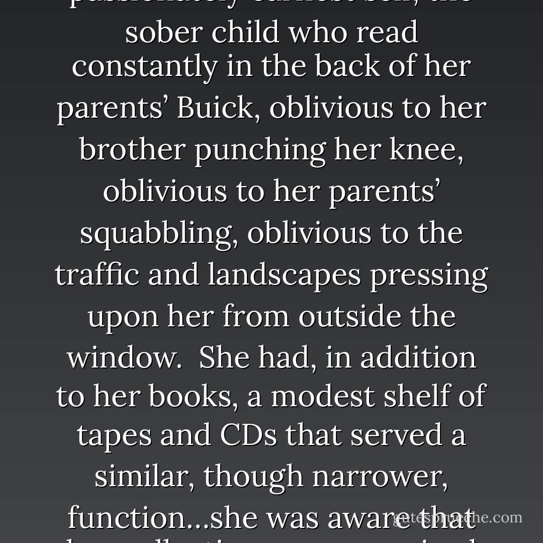 The apartment was entirely, was only, for her: a wall of books, both read and unread, all of them dear to her not only in themselves, their tender spines, but in the moments or periods they evoked. She had kept some books since college that she had acquired for courses and never read—Fredric Jameson, for example, and Kant’s Critique of Judgment—but which suggested to her that she was, or might be, a person of seriousness, a thinker in some seeping, ubiquitous way; and she had kept, too, a handful of children’s books taken fro her now-dismantled girlhood room, like Charlotte’s Web and the Harriet the Spy novels, that conjured for her an earlier, passionately earnest self, the sober child who read constantly in the back of her parents’ Buick, oblivious to her brother punching her knee, oblivious to her parents’ squabbling, oblivious to the traffic and landscapes pressing upon her from outside the window.<br /><br />She had, in addition to her books, a modest shelf of tapes and CDs that served a similar, though narrower, function…she was aware that her collection was comprised largely of mainstream choices that reflected—whether popular or classical—not so much an individual spirit as the generic tastes of her times: Madonna, the Eurythmics, Tracy Chapman from her adolescence; Cecilia Bartoli, Anne-Sophie Mutter, Mitsuko Uchida; more recently Moby and the posthumously celebrated folk-singing woman from Washington, DC, who had died of a melanoma in her early thirties, and whose tragic tale attracted Danielle more than her familiar songs.<br /><br />Her self, then, was represented in her books; her times in her records; and the rest of the room she thought of as a pure, blank slate. - Claire Messud