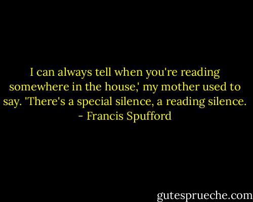 I can always tell when you're reading somewhere in the house,' my mother used to say. 'There's a special silence, a reading silence. - Francis Spufford