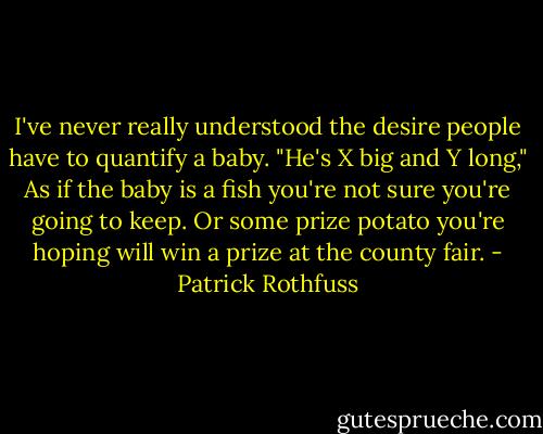 I've never really understood the desire people have to quantify a baby. "He's X big and Y long," As if the baby is a fish you're not sure you're going to keep. Or some prize potato you're hoping will win a prize at the county fair. - Patrick Rothfuss