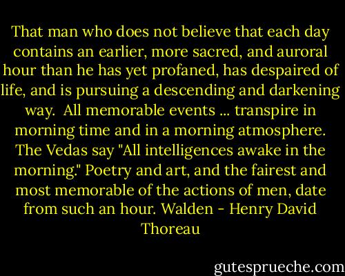 That man who does not believe that each day contains an earlier, more sacred, and auroral hour than he has yet profaned, has despaired of life, and is pursuing a descending and darkening way.<br /><br />All memorable events ... transpire in morning time and in a morning atmosphere. The Vedas say "All intelligences awake in the morning." Poetry and art, and the fairest and most memorable of the actions of men, date from such an hour.<br />Walden - Henry David Thoreau