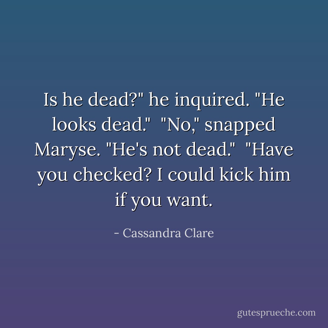 Is he dead?" he inquired. "He looks dead." <br />"No," snapped Maryse. "He's not dead." <br />"Have you checked? I could kick him if you want. - Cassandra Clare