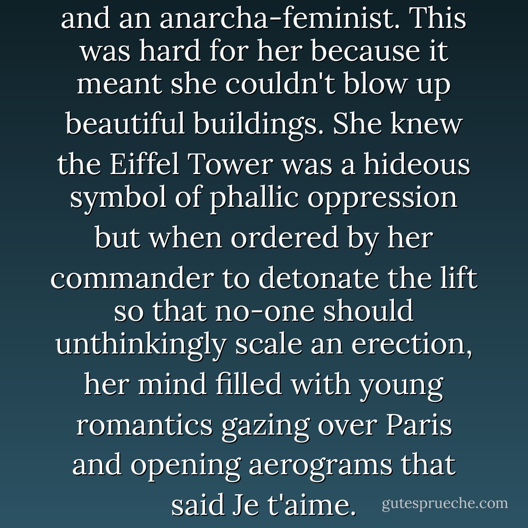 She was a committed romantic and an anarcha-feminist. This was hard for her because it meant she couldn't blow up beautiful buildings. She knew the Eiffel Tower was a hideous symbol of phallic oppression but when ordered by her commander to detonate the lift so that no-one should unthinkingly scale an erection, her mind filled with young romantics gazing over Paris and opening aerograms that said Je t'aime. - Jeanette Winterson