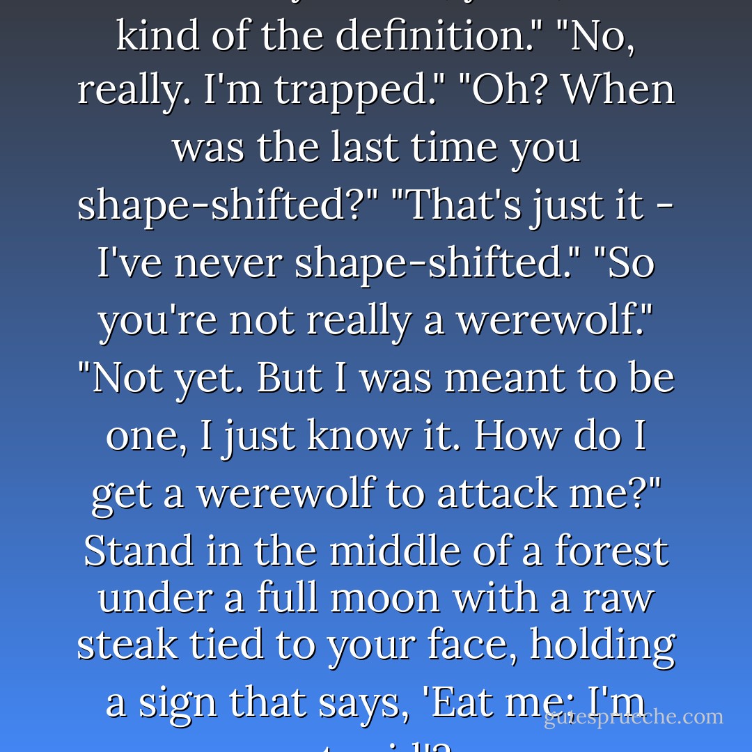 I'm a werewolf trapped in a human body."<br />"Well, yeah, that's kind of the definition."<br />"No, really. I'm trapped."<br />"Oh? When was the last time you shape-shifted?"<br />"That's just it - I've never shape-shifted."<br />"So you're not really a werewolf."<br />"Not yet. But I was meant to be one, I just know it. How do I get a werewolf to attack me?"<br />Stand in the middle of a forest under a full moon with a raw steak tied to your face, holding a sign that says, 'Eat me; I'm stupid'? - Carrie Vaughn