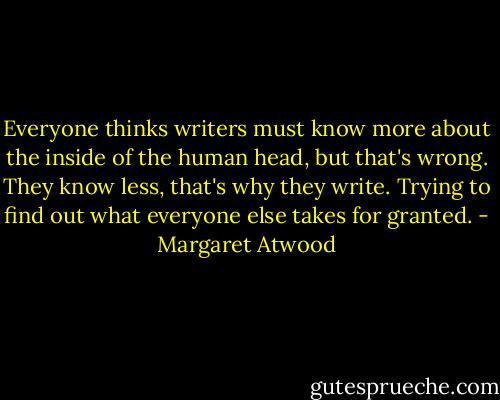 Everyone thinks writers must know more about the inside of the human head, but that's wrong. They know less, that's why they write. Trying to find out what everyone else takes for granted. - Margaret Atwood