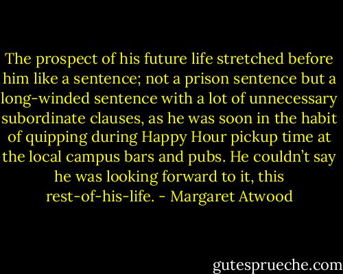 The prospect of his future life stretched before him like a sentence; not a prison sentence but a long-winded sentence with a lot of unnecessary subordinate clauses, as he was soon in the habit of quipping during Happy Hour pickup time at the local campus bars and pubs. He couldn’t say he was looking forward to it, this rest-of-his-life. - Margaret Atwood