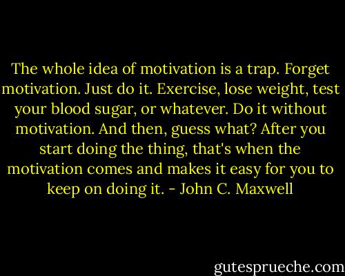 The whole idea of motivation is a trap. Forget motivation.<br />Just do it. Exercise, lose weight, test your blood sugar, or<br />whatever. Do it without motivation. And then, guess what?<br />After you start doing the thing, that's when the motivation<br />comes and makes it easy for you to keep on doing it. - John C. Maxwell