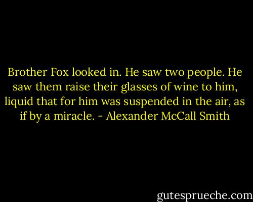 Brother Fox looked in. He saw two people. He saw them raise their glasses of wine to him, liquid that for him was suspended in the air, as if by a miracle. - Alexander McCall Smith