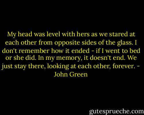 My head was level with hers as we stared at each other from opposite sides of the glass. I don't remember how it ended - if I went to bed or she did. In my memory, it doesn't end. We just stay there, looking at each other, forever. - John Green