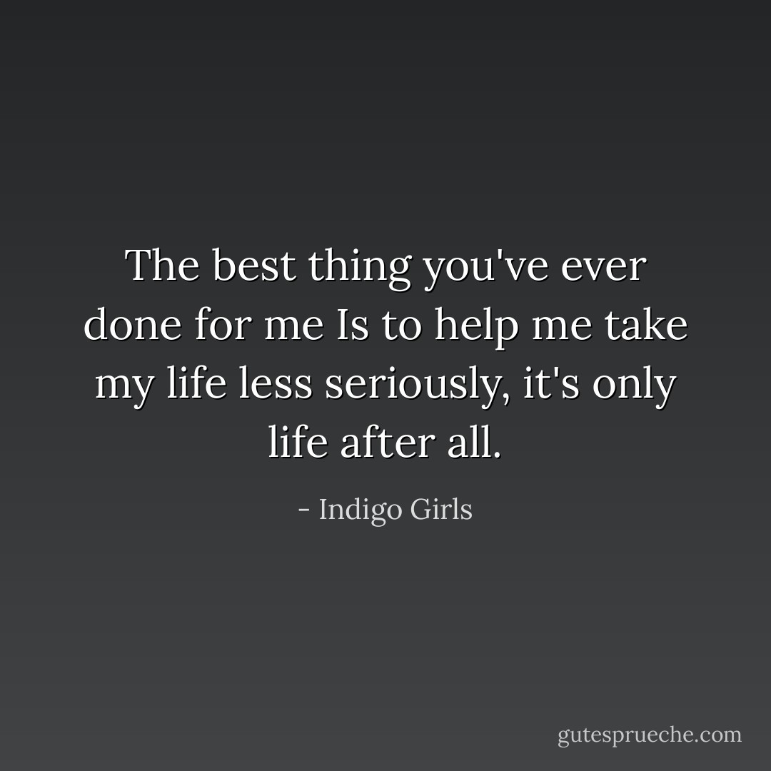 The best thing you've ever done for me<br />Is to help me take my life less seriously, it's only life after all. - Indigo Girls