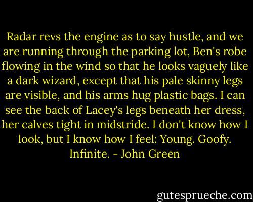 Radar revs the engine as to say hustle, and we are running through the parking lot, Ben's robe flowing in the wind so that he looks vaguely like a dark wizard, except that his pale skinny legs are visible, and his arms hug plastic bags. I can see the back of Lacey's legs beneath her dress, her calves tight in midstride. I don't know how I look, but I know how I feel: Young. Goofy. Infinite. - John Green