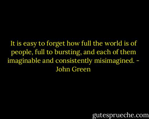 It is easy to forget how full the world is of people, full to bursting, and each of them imaginable and consistently misimagined. - John Green