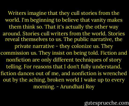 Writers imagine that they cull stories from the world. I'm beginning to believe that vanity makes them think so. That it's actually the other way around. Stories cull writers from the world. Stories reveal themselves to us. The public narrative, the private narrative - they colonize us. They commission us. They insist on being told. Fiction and nonfiction are only different techniques of story telling. For reasons that I don't fully understand, fiction dances out of me, and nonfiction is wrenched out by the aching, broken world I wake up to every morning. - Arundhati Roy