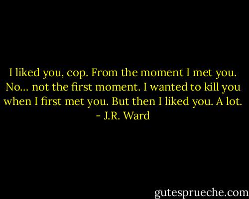 I liked you, cop. From the moment I met you. No… not the first moment. I wanted to kill you when I first met you. But then I liked you. A lot. - J.R. Ward