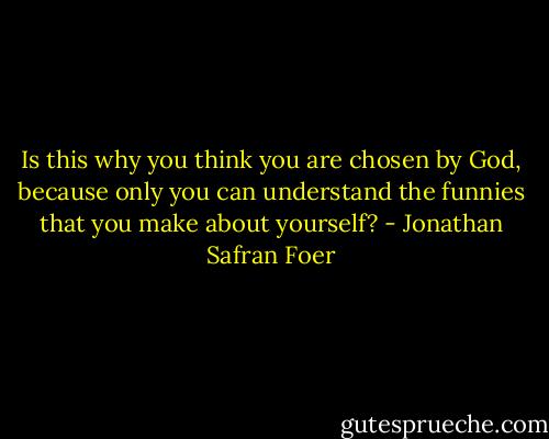 Is this why you think you are chosen by God, because only you can understand the funnies that you make about yourself? - Jonathan Safran Foer