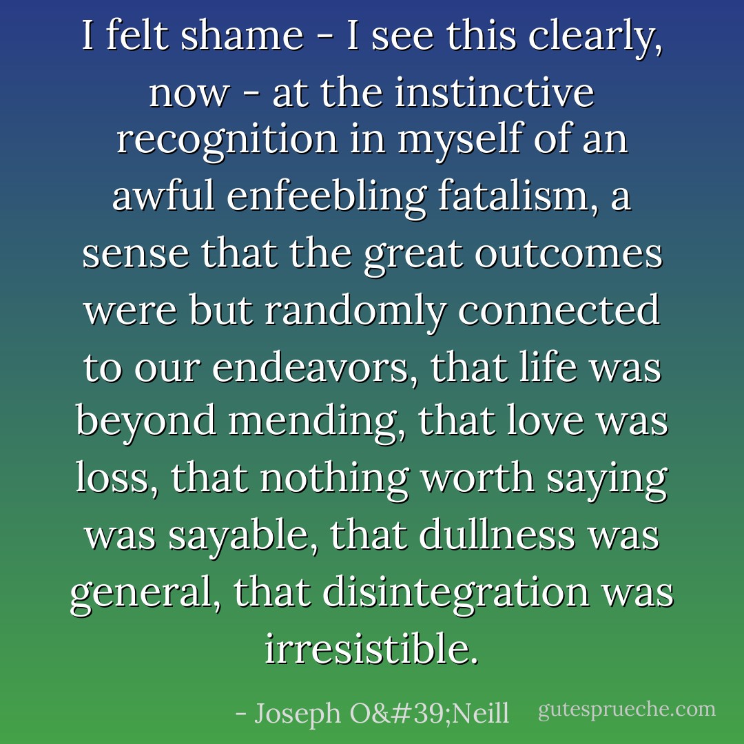 I felt shame - I see this clearly, now - at the instinctive recognition in myself of an awful enfeebling fatalism, a sense that the great outcomes were but randomly connected to our endeavors, that life was beyond mending, that love was loss, that nothing worth saying was sayable, that dullness was general, that disintegration was irresistible. - Joseph O'Neill