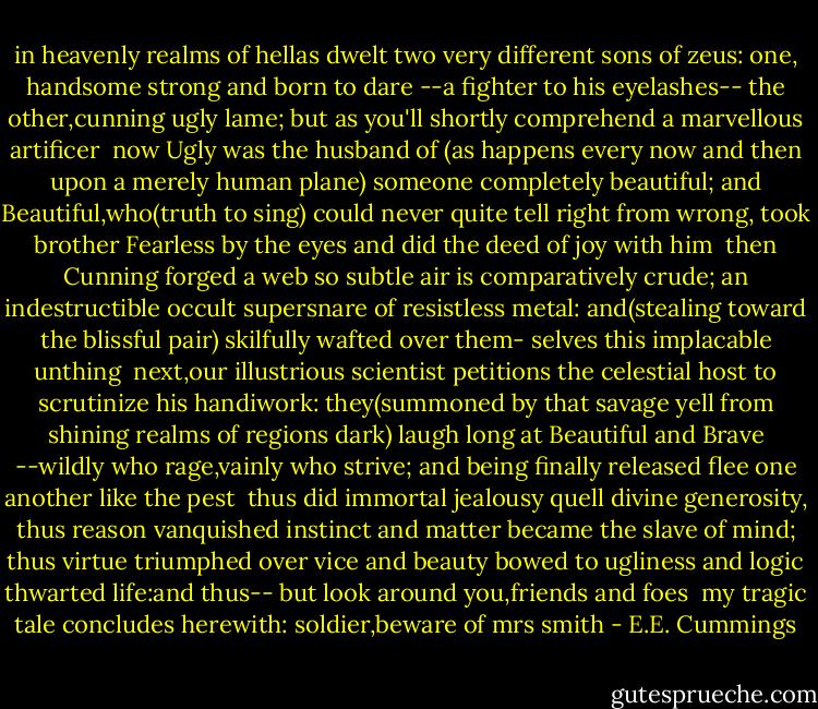 in heavenly realms of hellas dwelt<br />two very different sons of zeus:<br />one, handsome strong and born to dare<br />--a fighter to his eyelashes--<br />the other,cunning ugly lame;<br />but as you'll shortly comprehend<br />a marvellous artificer<br /><br />now Ugly was the husband of<br />(as happens every now and then<br />upon a merely human plane)<br />someone completely beautiful;<br />and Beautiful,who(truth to sing)<br />could never quite tell right from wrong,<br />took brother Fearless by the eyes<br />and did the deed of joy with him<br /><br />then Cunning forged a web so subtle<br />air is comparatively crude;<br />an indestructible occult<br />supersnare of resistless metal:<br />and(stealing toward the blissful pair)<br />skilfully wafted over them-<br />selves this implacable unthing<br /><br />next,our illustrious scientist<br />petitions the celestial host<br />to scrutinize his handiwork:<br />they(summoned by that savage yell<br />from shining realms of regions dark)<br />laugh long at Beautiful and Brave<br />--wildly who rage,vainly who strive;<br />and being finally released<br />flee one another like the pest<br /><br />thus did immortal jealousy<br />quell divine generosity,<br />thus reason vanquished instinct and<br />matter became the slave of mind;<br />thus virtue triumphed over vice<br />and beauty bowed to ugliness<br />and logic thwarted life:and thus--<br />but look around you,friends and foes<br /><br />my tragic tale concludes herewith:<br />soldier,beware of mrs smith - E.E. Cummings