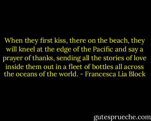When they first kiss, there on the beach, they will kneel at the edge of the Pacific and say a prayer of thanks, sending all the stories of love inside them out in a fleet of bottles all across the oceans of the world. - Francesca Lia Block