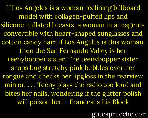 If Los Angeles is a woman reclining billboard model with collagen-puffed lips and silicone-inflated breasts, a woman in a magenta convertible with heart-shaped sunglasses and cotton candy hair; if Los Angeles is this woman, then the San Fernando Valley is her teenybopper sister. The teenybopper sister snaps bug stretchy pink bubbles over her tongue and checks her lipgloss in the rearview mirror, . . . Teeny plays the radio too loud and bites her nails, wondering if the glitter polish will poison her. - Francesca Lia Block