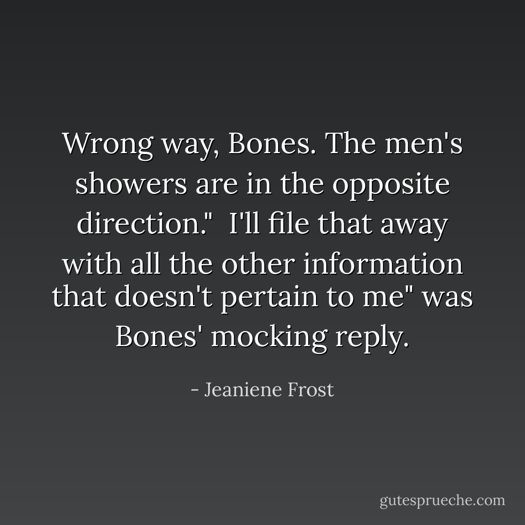 Wrong way, Bones. The men's showers are in the opposite direction."<br /><br />I'll file that away with all the other information that doesn't pertain to me" was Bones' mocking reply. - Jeaniene Frost