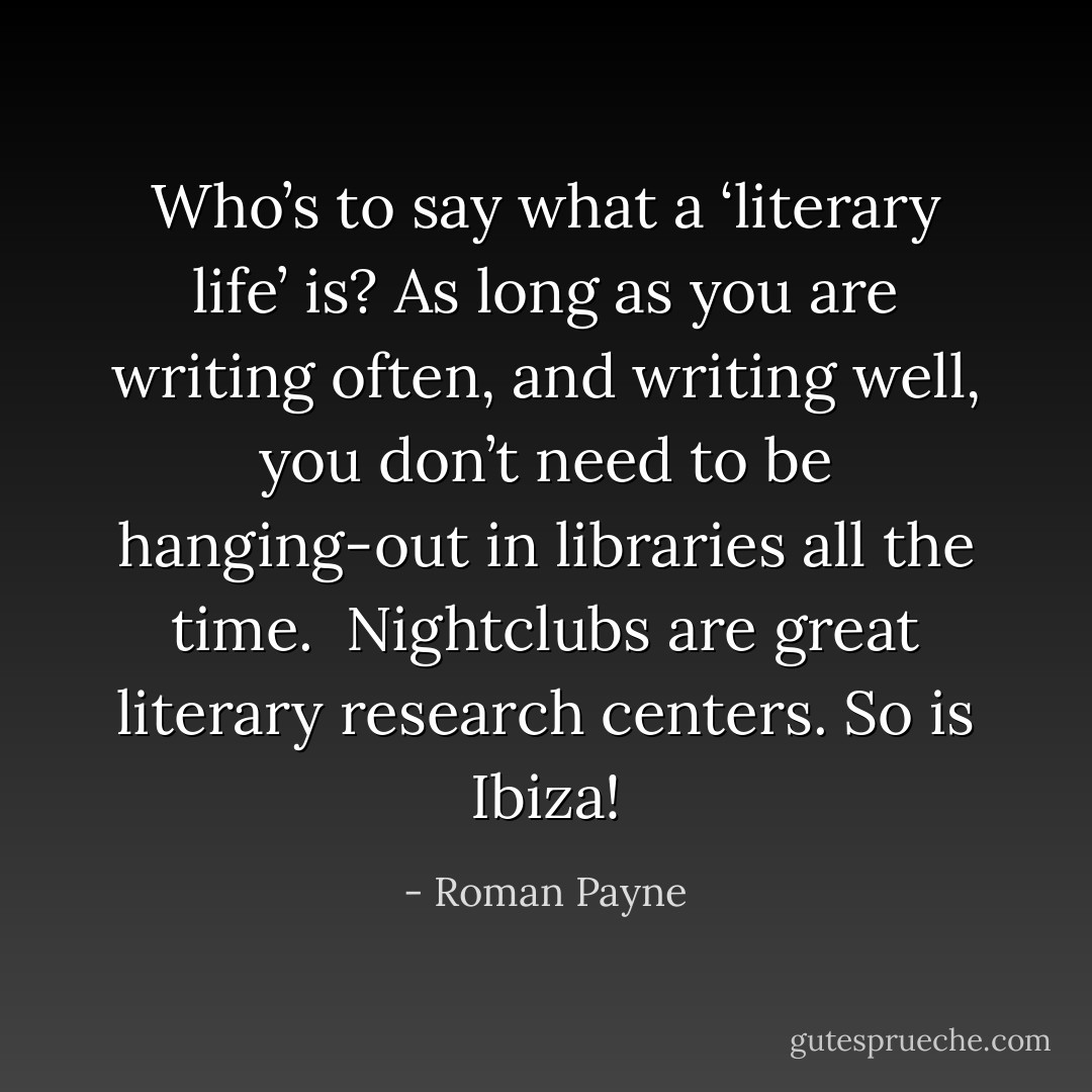 Who’s to say what a ‘literary life’ is? As long as you are writing often, and writing well, you don’t need to be hanging-out in libraries all the time. <br />Nightclubs are great literary research centers. So is Ibiza! - Roman Payne