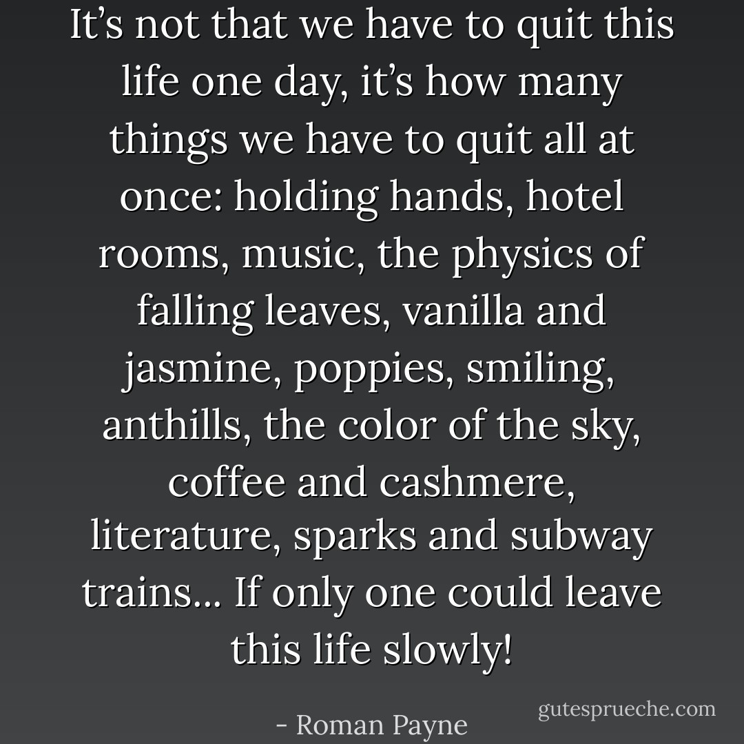 It’s not that we have to quit this life one day, it’s how many things we have to quit all at once: holding hands, hotel rooms, music, the physics of falling leaves, vanilla and jasmine, poppies, smiling, anthills, the color of the sky, coffee and cashmere, literature, sparks and subway trains... If only one could leave this life slowly! - Roman Payne