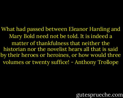 What had passed between Eleanor Harding and Mary Bold need not be told. It is indeed a matter of thankfulness that neither the historian nor the novelist hears all that is said by their heroes or heroines, or how would three volumes or twenty suffice! - Anthony Trollope