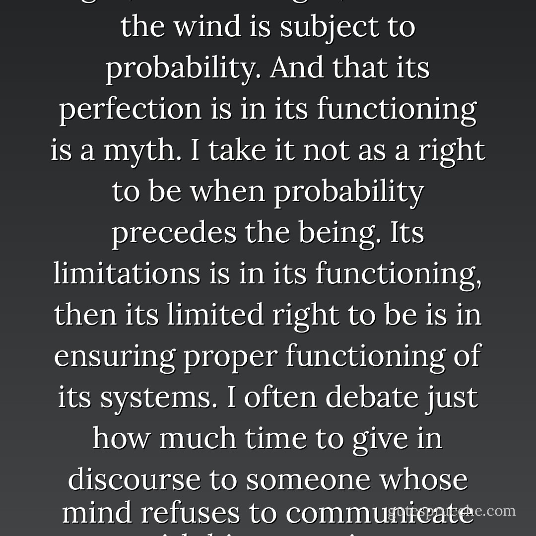 That an organism will see the light, hear the night, or touch the wind is subject to probability. And that its perfection is in its functioning is a myth. I take it not as a right to be when probability precedes the being. Its limitations is in its functioning, then its limited right to be is in ensuring proper functioning of its systems. I often debate just how much time to give in discourse to someone whose mind refuses to communicate with his reasoning. - Dew Platt