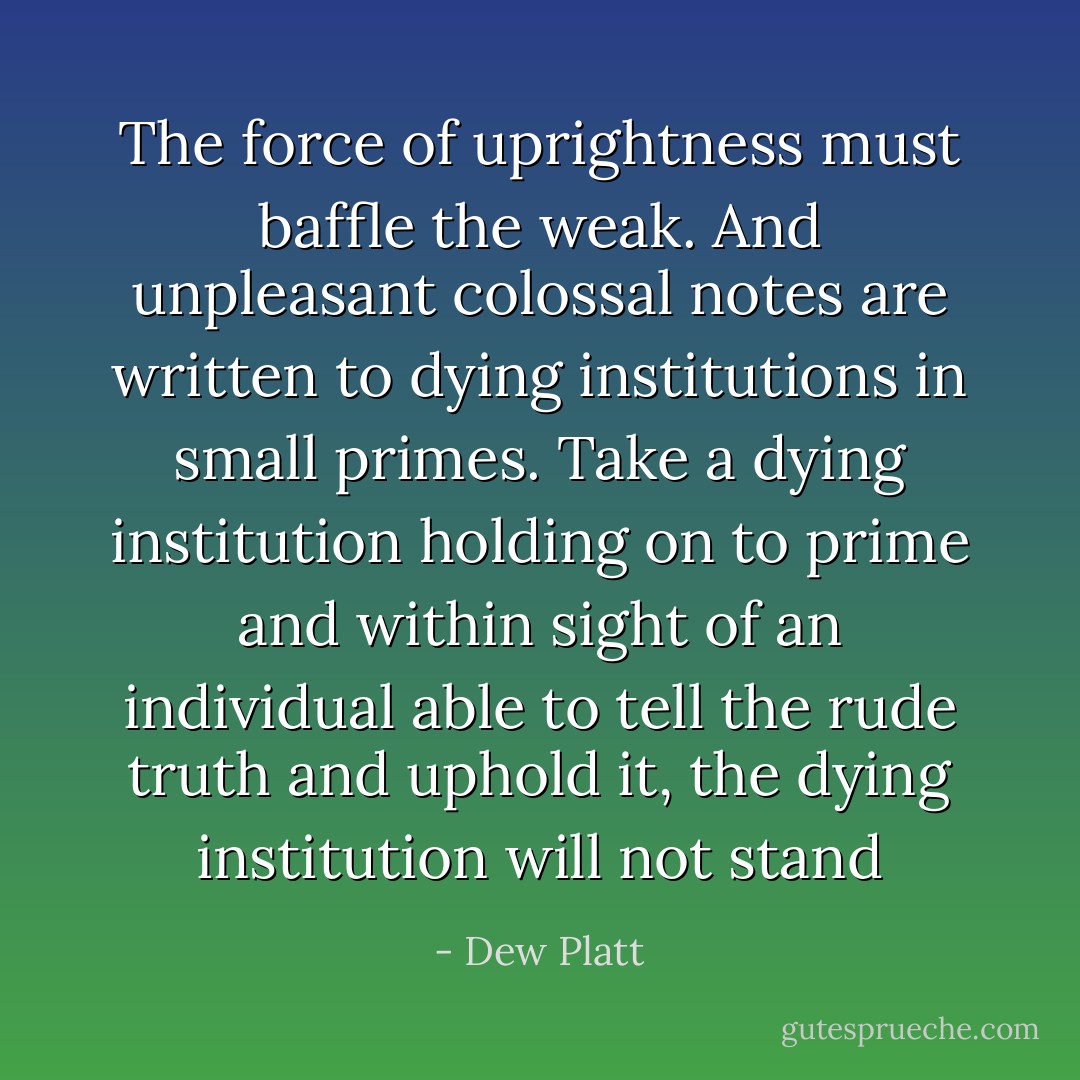 The force of uprightness must baffle the weak. And unpleasant colossal notes are written to dying institutions in small primes. Take a dying institution holding on to prime and within sight of an individual able to tell the rude truth and uphold it, the dying institution will not stand - Dew Platt