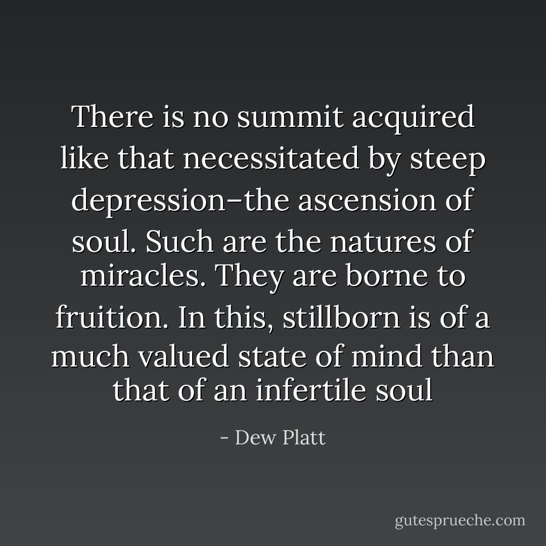 There is no summit acquired like that necessitated by steep depression–the ascension of soul. Such are the natures of miracles. They are borne to fruition. In this, stillborn is of a much valued state of mind than that of an infertile soul - Dew Platt