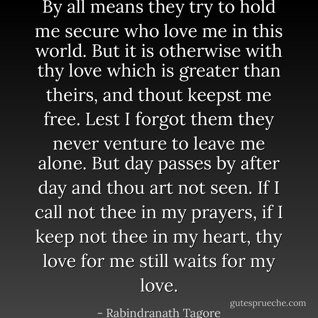 By all means they try to hold me secure who love me in this world.<br />But it is otherwise with thy love which is greater than theirs, and thout keepst me free.<br />Lest I forgot them they never venture to leave me alone. But day passes by after day and thou art not seen.<br />If I call not thee in my prayers, if I keep not thee in my heart, thy love for me still waits for my love. - Rabindranath Tagore