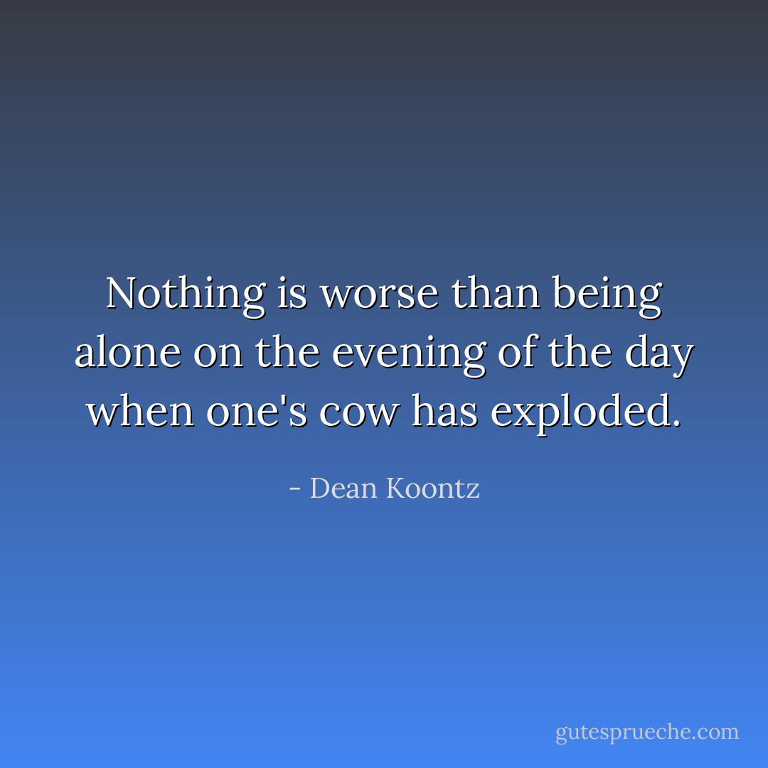 Nothing is worse than being alone on the evening of the day when one's cow has exploded. - Dean Koontz