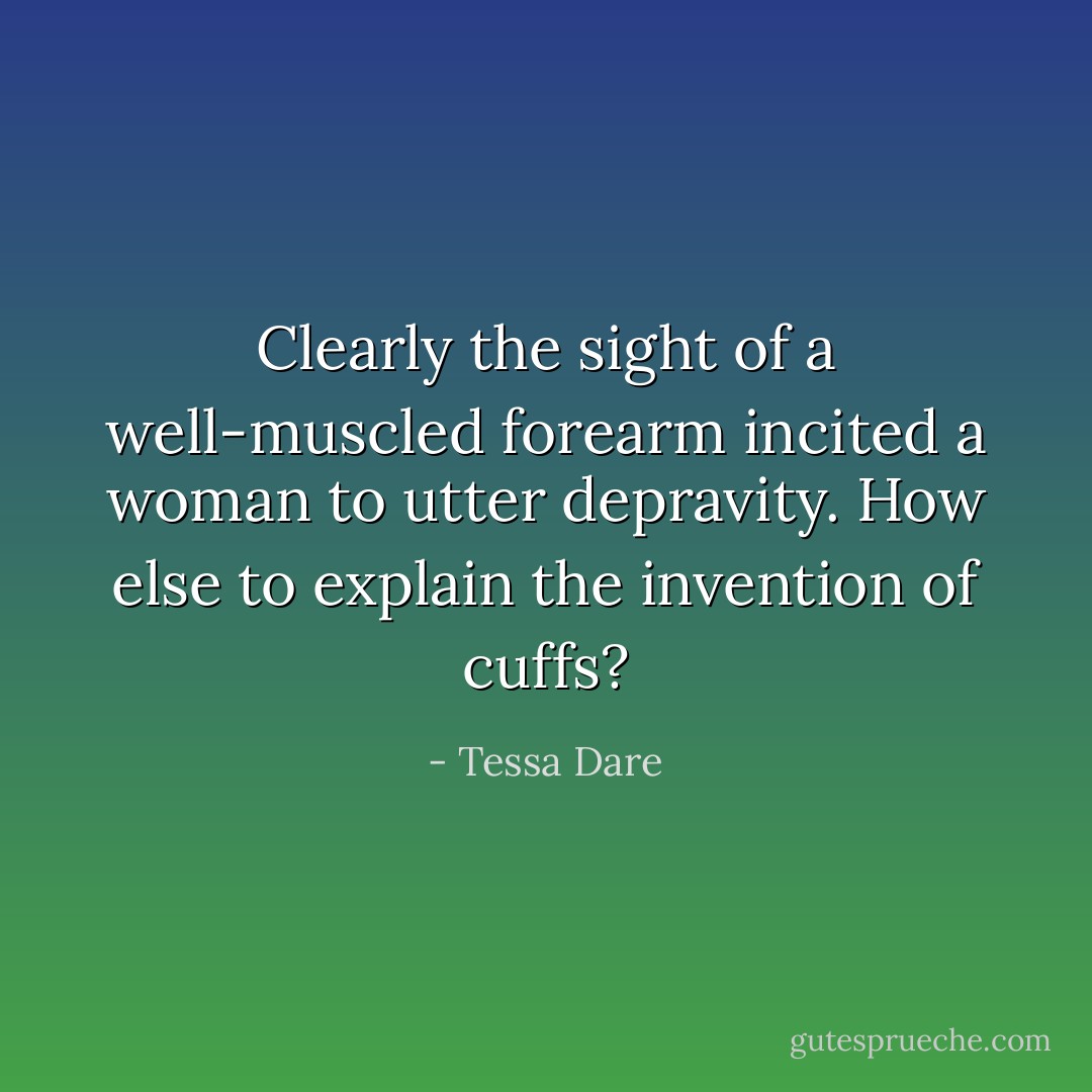 Clearly the sight of a well-muscled forearm incited a woman to utter depravity. How else to explain the invention of cuffs? - Tessa Dare
