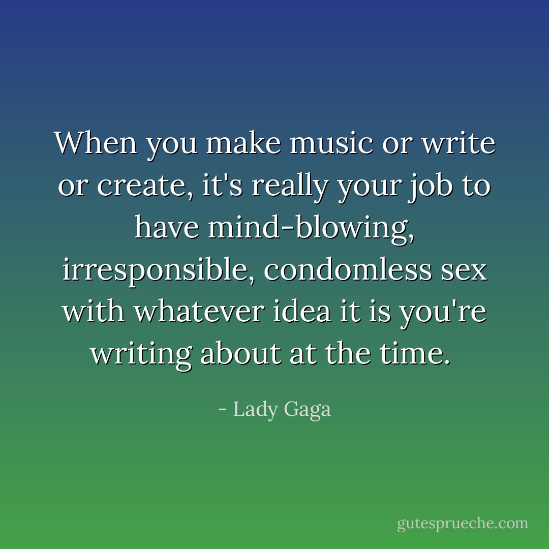 When you make music or write or create, it's really your job to have mind-blowing, irresponsible, condomless sex with whatever idea it is you're writing about at the time.  - Lady Gaga