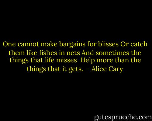 One cannot make bargains for blisses<br />Or catch them like fishes in nets<br />And sometimes the things that life misses <br />Help more than the things that it gets.  - Alice Cary