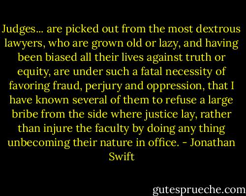 Judges... are picked out from the most dextrous lawyers, who are grown old or lazy, and having been biased all their lives against truth or equity, are under such a fatal necessity of favoring fraud, perjury and oppression, that I have known several of them to refuse a large bribe from the side where justice lay, rather than injure the faculty by doing any thing unbecoming their nature in office. - Jonathan Swift