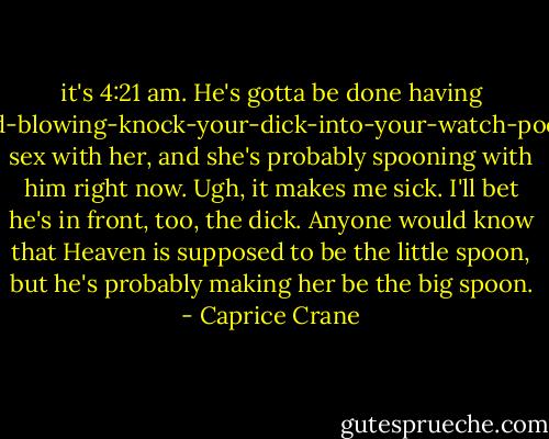 it's 4:21 am. He's gotta be done having mind-blowing-knock-your-dick-into-your-watch-pocket sex with her, and she's probably spooning with him right now. Ugh, it makes me sick. I'll bet he's in front, too, the dick. Anyone would know that Heaven is supposed to be the little spoon, but he's probably making her be the big spoon. - Caprice Crane