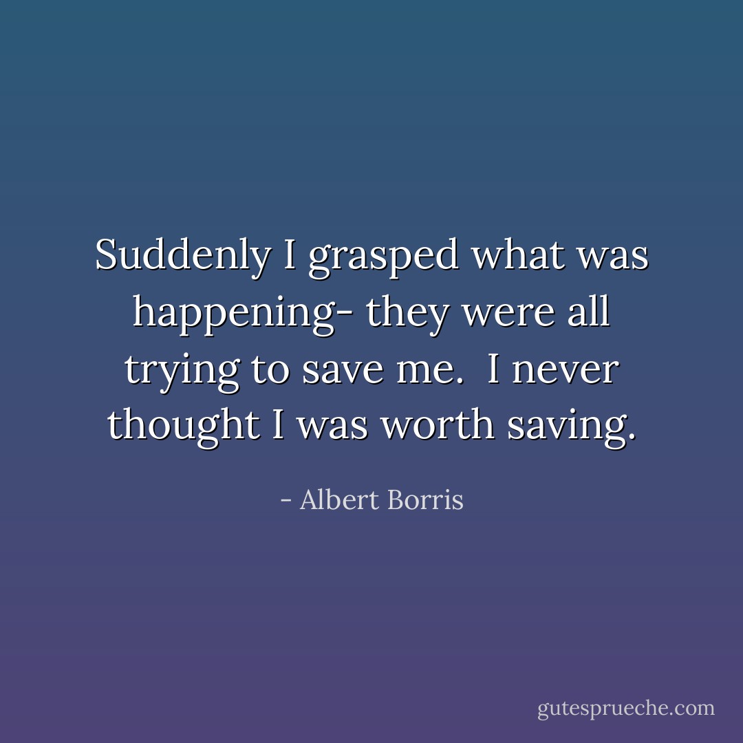 Suddenly I grasped what was happening- they were all trying to save me.<br /> I never thought I was worth saving. - Albert Borris