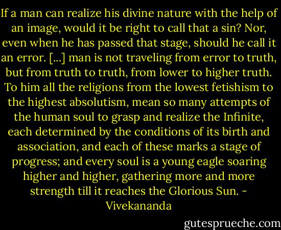 If a man can realize his divine nature with the help of an image, would it be right to call that a sin? Nor, even when he has passed that stage, should he call it an error. [...] man is not traveling from error to truth, but from truth to truth, from lower to higher truth. To him all the religions from the lowest fetishism to the highest absolutism, mean so many attempts of the human soul to grasp and realize the Infinite, each determined by the conditions of its birth and association, and each of these marks a stage of progress; and every soul is a young eagle soaring higher and higher, gathering more and more strength till it reaches the Glorious Sun. - Vivekananda