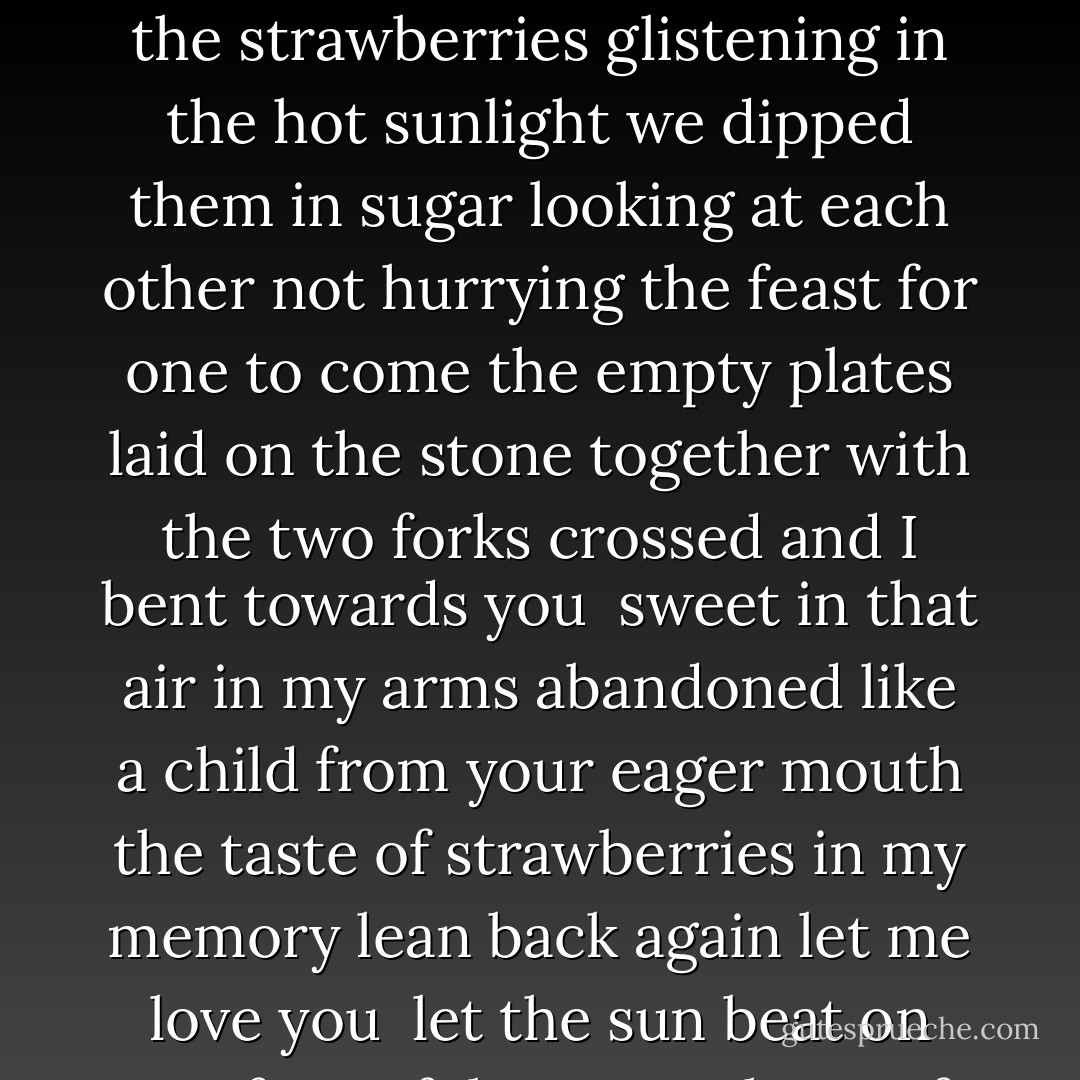 There were never strawberries <br />like the ones we had<br />that sultry afternoon<br />sitting on the step<br />of the open french window<br />facing each other<br />your knees held in mine<br />the blue plates in our laps<br />the strawberries glistening<br />in the hot sunlight<br />we dipped them in sugar<br />looking at each other<br />not hurrying the feast<br />for one to come<br />the empty plates laid on the stone together<br />with the two forks crossed<br />and I bent towards you<br /><br />sweet in that air<br />in my arms<br />abandoned like a child<br />from your eager mouth<br />the taste of strawberries<br />in my memory<br />lean back again<br />let me love you<br /><br />let the sun beat<br />on our forgetfulness<br />one hour of all<br />the heat intense<br />and summer lightning<br />on the Kilpatrick hills<br /><br />let the storm wash the plates. - Edwin Morgan
