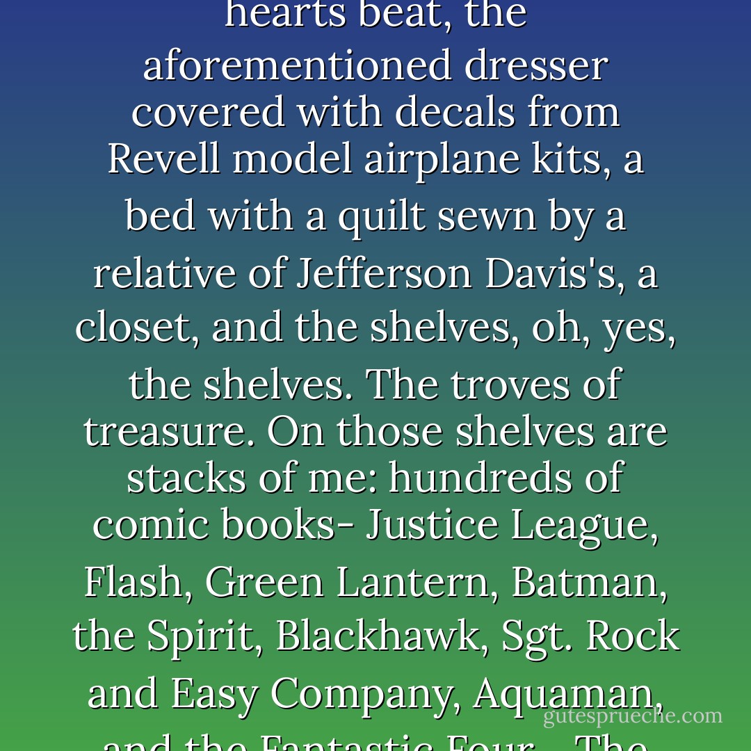 Here is my room, in the yellow lamplight and the space heater rumbling: Indian rug red as Cochise's blood, a desk with seven mystic drawers, a chair covered in material as velvety blue-black as Batman's cape, an aquarium holding tiny fish so pale you could see their hearts beat, the aforementioned dresser covered with decals from Revell model airplane kits, a bed with a quilt sewn by a relative of Jefferson Davis's, a closet, and the shelves, oh, yes, the shelves. The troves of treasure. On those shelves are stacks of me: hundreds of comic books- Justice League, Flash, Green Lantern, Batman, the Spirit, Blackhawk, Sgt. Rock and Easy Company, Aquaman, and the Fantastic Four... The shelves go on for miles and miles. My collection of marbles gleams in a mason jar. My dried cicada waits to sing again in the summer. My Duncan yo-yo that whistles except the string is broken and Dad's got to fix it. - Robert McCammon