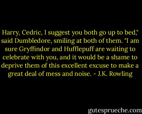 Harry, Cedric, I suggest you both go up to bed," said Dumbledore, smiling at both of them. "I am sure Gryffindor and Hufflepuff are waiting to celebrate with you, and it would be a shame to deprive them of this excellent excuse to make a great deal of mess and noise. - J.K. Rowling