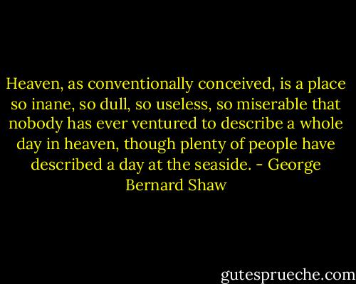 Heaven, as conventionally conceived, is a place so inane, so dull, so useless, so miserable that nobody has ever ventured to describe a whole day in heaven, though plenty of people have described a day at the seaside. - George Bernard Shaw