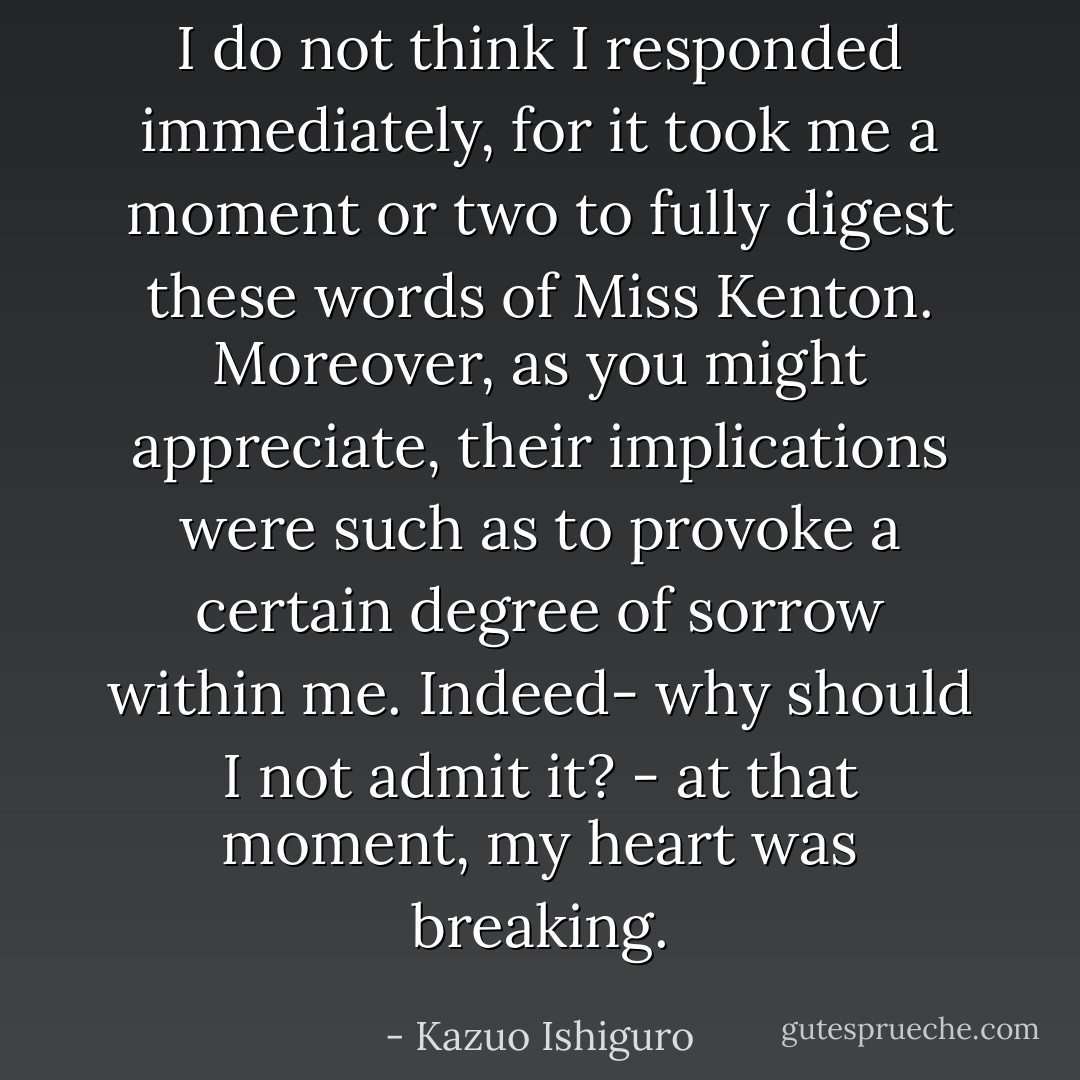 I do not think I responded immediately, for it took me a moment or two to fully digest these words of Miss Kenton. Moreover, as you might appreciate, their implications were such as to provoke a certain degree of sorrow within me. Indeed- why should I not admit it? - at that moment, my heart was breaking. - Kazuo Ishiguro