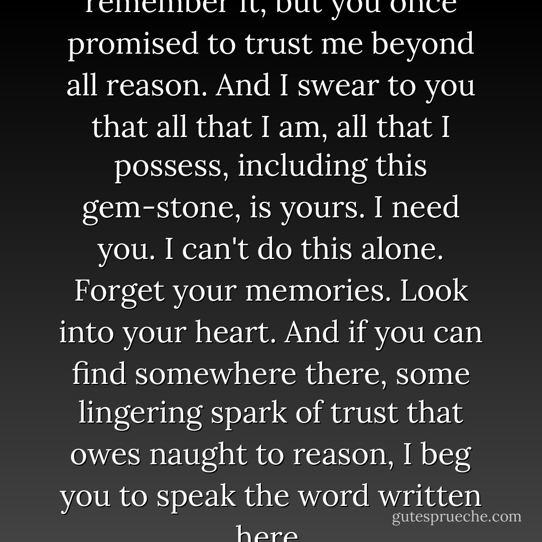 Sidonie, I know you don't remember it, but you once promised to trust me beyond all reason. And I swear to you that all that I am, all that I possess, including this gem-stone, is yours. I need you. I can't do this alone. Forget your memories. Look into your heart. And if you can find somewhere there, some lingering spark of trust that owes naught to reason, I beg you to speak the word written here. - Jacqueline Carey