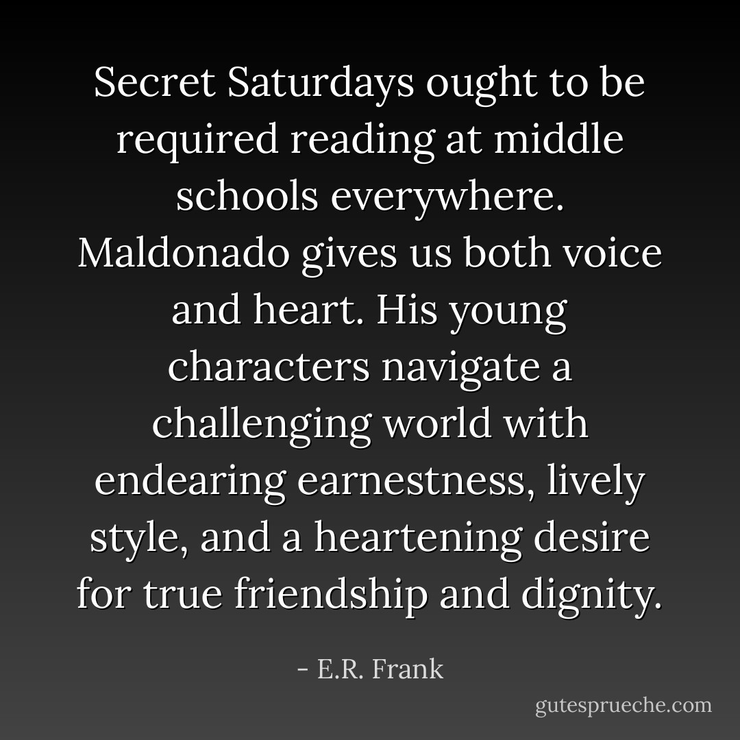 Secret Saturdays ought to be required reading at middle schools everywhere. Maldonado gives us both voice and heart. His young characters navigate a challenging world with endearing earnestness, lively style, and a heartening desire for true friendship and dignity. - E.R. Frank