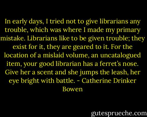 In early days, I tried not to give librarians any trouble, which was where I made my primary mistake. Librarians like to be given trouble; they exist for it, they are geared to it. For the location of a mislaid volume, an uncatalogued item, your good librarian has a ferret’s nose. Give her a scent and she jumps the leash, her eye bright with battle. - Catherine Drinker Bowen